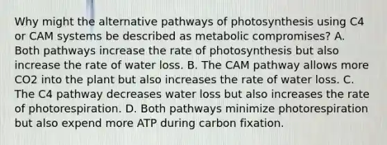 Why might the alternative pathways of photosynthesis using C4 or CAM systems be described as metabolic compromises? A. Both pathways increase the rate of photosynthesis but also increase the rate of water loss. B. The CAM pathway allows more CO2 into the plant but also increases the rate of water loss. C. The C4 pathway decreases water loss but also increases the rate of photorespiration. D. Both pathways minimize photorespiration but also expend more ATP during carbon fixation.