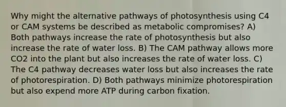 Why might the alternative pathways of photosynthesis using C4 or CAM systems be described as metabolic compromises? A) Both pathways increase the rate of photosynthesis but also increase the rate of water loss. B) The CAM pathway allows more CO2 into the plant but also increases the rate of water loss. C) The C4 pathway decreases water loss but also increases the rate of photorespiration. D) Both pathways minimize photorespiration but also expend more ATP during carbon fixation.