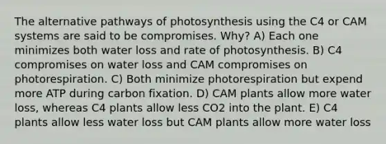 The alternative pathways of photosynthesis using the C4 or CAM systems are said to be compromises. Why? A) Each one minimizes both water loss and rate of photosynthesis. B) C4 compromises on water loss and CAM compromises on photorespiration. C) Both minimize photorespiration but expend more ATP during carbon fixation. D) CAM plants allow more water loss, whereas C4 plants allow less CO2 into the plant. E) C4 plants allow less water loss but CAM plants allow more water loss