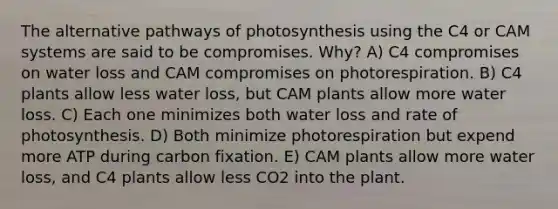 The alternative pathways of photosynthesis using the C4 or CAM systems are said to be compromises. Why? A) C4 compromises on water loss and CAM compromises on photorespiration. B) C4 plants allow less water loss, but CAM plants allow more water loss. C) Each one minimizes both water loss and rate of photosynthesis. D) Both minimize photorespiration but expend more ATP during carbon fixation. E) CAM plants allow more water loss, and C4 plants allow less CO2 into the plant.