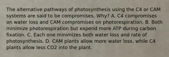 The alternative pathways of photosynthesis using the C4 or CAM systems are said to be compromises. Why? A. C4 compromises on water loss and CAM compromises on photorespiration. B. Both minimize photorespiration but expend more ATP during carbon fixation. C. Each one minimizes both water loss and rate of photosynthesis. D. CAM plants allow more water loss, while C4 plants allow less CO2 into the plant.