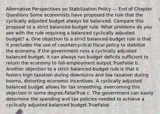 Alternative Perspectives on Stabilization Policy — End of Chapter Questions Some economists have proposed the rule that the cyclically adjusted budget always be balanced. Compare this proposal to a strict balanced-budget rule. What problems do you see with the rule requiring a balanced cyclically adjusted budget? a. One objection to a strict balanced-budget rule is that it precludes the use of countercyclical <a href='https://www.questionai.com/knowledge/kPTgdbKdvz-fiscal-policy' class='anchor-knowledge'>fiscal policy</a> to stabilize the economy. If the government runs a cyclically adjusted balanced budget, it can always run budget deficits sufficient to return the economy to full‐employment output.TrueFalse b. Another objection to a strict balanced-budget rule is that it fosters high taxation during downturns and low taxation during booms, distorting economic incentives. A cyclically adjusted balanced budget allows for tax smoothing, overcoming this objection in some degree.FalseTrue c. The government can easily determine the spending and tax policies needed to achieve a cyclically adjusted balanced budget.TrueFalse