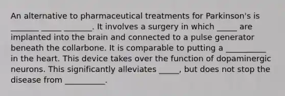 An alternative to pharmaceutical treatments for Parkinson's is _______ _____ _______. It involves a surgery in which _____ are implanted into the brain and connected to a pulse generator beneath the collarbone. It is comparable to putting a __________ in the heart. This device takes over the function of dopaminergic neurons. This significantly alleviates _____, but does not stop the disease from __________.