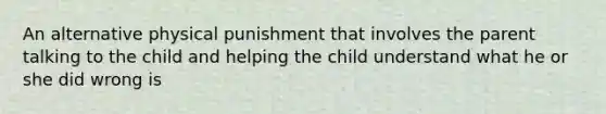 An alternative physical punishment that involves the parent talking to the child and helping the child understand what he or she did wrong is