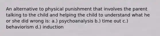 An alternative to physical punishment that involves the parent talking to the child and helping the child to understand what he or she did wrong is: a.) psychoanalysis b.) time out c.) behaviorism d.) induction