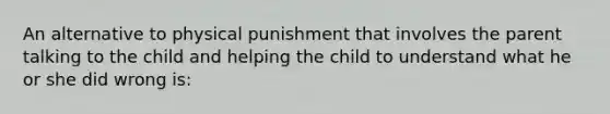 An alternative to physical punishment that involves the parent talking to the child and helping the child to understand what he or she did wrong is: