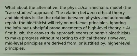 What about the alternative: the physics/car-mechanic model (the "case studies" approach). The relation between ethical theory and bioethics is like the relation between physics and automobile repair; the bioethicist will rely on mid-level principles, ignoring the lofty but unhelpful pronouncements of high-level theory. • At first blush, the case-study approach seems to permit bioethicists to make progress without resorting to ethical theory. However, mid-level principles are derived from, or justified by, higher-level principles.