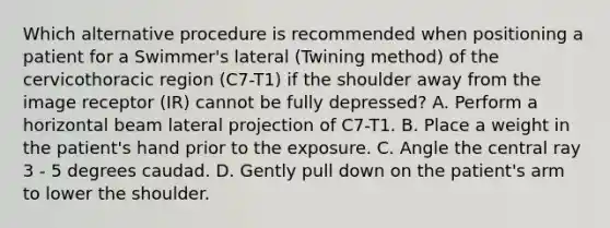 Which alternative procedure is recommended when positioning a patient for a Swimmer's lateral (Twining method) of the cervicothoracic region (C7-T1) if the shoulder away from the image receptor (IR) cannot be fully depressed? A. Perform a horizontal beam lateral projection of C7-T1. B. Place a weight in the patient's hand prior to the exposure. C. Angle the central ray 3 - 5 degrees caudad. D. Gently pull down on the patient's arm to lower the shoulder.