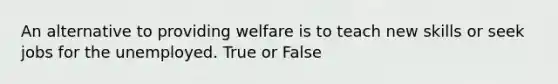 An alternative to providing welfare is to teach new skills or seek jobs for the unemployed. True or False