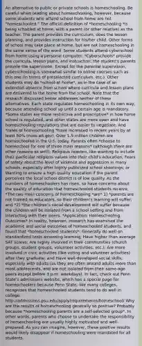 An alternative to public or private schools is homeschooling. Be careful when reading about homeschooling, however, because some students who attend school from home are not "homeschooled." The official definition of *homeschooling *is being schooled at home, with a parent (or other relative) as the teacher. The parent provides the curriculum, does the lesson planning, and provides instruction for his/her child. Other forms of school may take place at home, but are not homeschooling in the same sense of the word. Some students attend cyberschool from home using a personal computer. *Cyberschools* provide the curricula, lesson plans, and instruction; the student's parents provide the supervision. Except for the parental supervision, cyberschooling is somewhat similar to online courses such as this one (in terms of preselected curriculum, etc.). Other students may do *school-at-home*, as in the case of an extended absence from school where curricula and lesson plans are delivered to the home from the school. Note that the research discussed below addresses neither of these alternatives. Each state regulates homeschooling in its own way, because attending school up until a certain age is mandatory. *Some states are more restrictive and proscriptive* in how home school is regulated, and other states are more open and have homeschooling regulations that are easier to negotiate. And *rates of homeschooling *have increased in recent years by at least 50% (nces.ed.gov). Over 1.5 million children are homeschooled in the U.S. today. Parents often *choose to homeschool for one of three main reasons* (although there are other reasons as well): Religious reasons, like wanting to include their particular religious values into their child's education; Fears of safety about the level of violence and aggression in many schools, especially after highly publicized school shootings; or Wanting to ensure a high quality education if the parent perceives the local school district is of low quality. As the numbers of homeschoolers has risen, so have concerns about the quality of education that homeschooled students receive. *The two main concerns of homeschooling *are* 1) *parents are not trained as educators, so their children's learning will suffer; and *2) *the children's social development will suffer because the children will be isolated from a school setting and from interacting with their peers. *Application: Homeschooling Outcomes* In reality, however, research has examined the academic and social outcomes of homeschooled students, and found that *homeschooled students*: Generally do well on standardized tests assessing learning; Have higher than average SAT scores; Are highly involved in their communities (church groups, student groups, volunteer activities, etc.); Are more involved in civic activities (like voting and volunteer activities) after they graduate; and Have well-developed social skills, especially with adults (as they are often around adults more than most adolescents, and are not isolated from their same-age peers except before 3 p.m. weekdays). In fact, check out Penn State's admissions website, which has a special page for homeschoolers because Penn State, like many colleges, recognizes that homeschooled students tend to do well in college: http://admissions.psu.edu/apply/requirements/homeschool/ Why are the results of homeschooling generally so positive? Probably because *homeschooling parents are a self-selected group*. In other words, parents who choose to undertake the responsibility of homeschooling are usually highly motivated and well-prepared. As you can imagine, however, these positive results would likely disappear if homeschooling were mandated for all students.