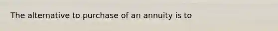 The alternative to purchase of an annuity is to