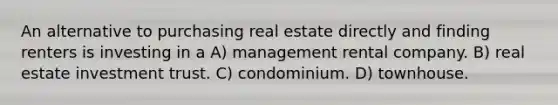 An alternative to purchasing real estate directly and finding renters is investing in a A) management rental company. B) real estate investment trust. C) condominium. D) townhouse.