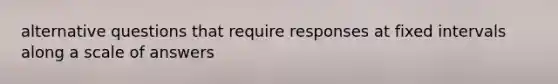 alternative questions that require responses at fixed intervals along a scale of answers