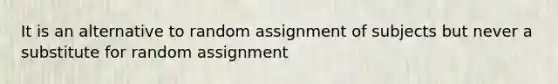 It is an alternative to random assignment of subjects but never a substitute for random assignment