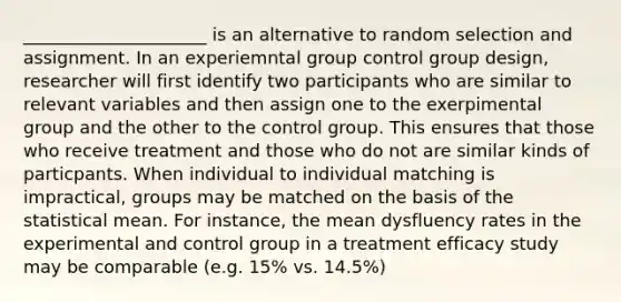 _____________________ is an alternative to random selection and assignment. In an experiemntal group control group design, researcher will first identify two participants who are similar to relevant variables and then assign one to the exerpimental group and the other to the control group. This ensures that those who receive treatment and those who do not are similar kinds of particpants. When individual to individual matching is impractical, groups may be matched on the basis of the statistical mean. For instance, the mean dysfluency rates in the experimental and control group in a treatment efficacy study may be comparable (e.g. 15% vs. 14.5%)