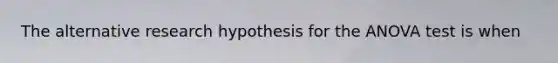 The alternative research hypothesis for the ANOVA test is when