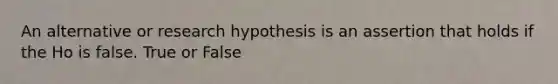 An alternative or research hypothesis is an assertion that holds if the Ho is false. True or False