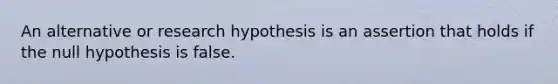 An alternative or research hypothesis is an assertion that holds if the null hypothesis is false.