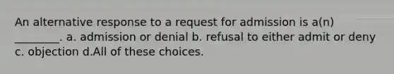 An alternative response to a request for admission is a(n) ________. a. admission or denial b. refusal to either admit or deny c. objection d.All of these choices.