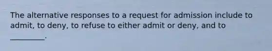 The alternative responses to a request for admission include to admit, to deny, to refuse to either admit or deny, and to _________.