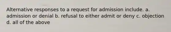 Alternative responses to a request for admission include. a. admission or denial b. refusal to either admit or deny c. objection d. all of the above