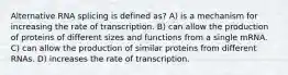 Alternative RNA splicing is defined as? A) is a mechanism for increasing the rate of transcription. B) can allow the production of proteins of different sizes and functions from a single mRNA. C) can allow the production of similar proteins from different RNAs. D) increases the rate of transcription.