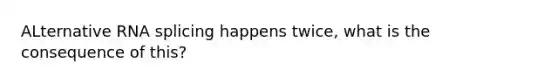 ALternative RNA splicing happens twice, what is the consequence of this?