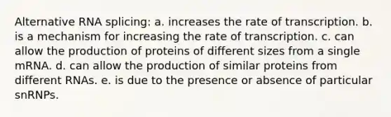 Alternative RNA splicing: a. increases the rate of transcription. b. is a mechanism for increasing the rate of transcription. c. can allow the production of proteins of different sizes from a single mRNA. d. can allow the production of similar proteins from different RNAs. e. is due to the presence or absence of particular snRNPs.