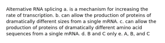 Alternative RNA splicing a. is a mechanism for increasing the rate of transcription. b. can allow the production of proteins of dramatically different sizes from a single mRNA. c. can allow the production of proteins of dramatically different amino acid sequences from a single mRNA. d. B and C only e. A, B, and C