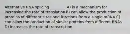 Alternative RNA splicing ________. A) is a mechanism for increasing the rate of translation B) can allow the production of proteins of different sizes and functions from a single mRNA C) can allow the production of similar proteins from different RNAs D) increases the rate of transcription