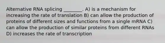 Alternative RNA splicing ________. A) is a mechanism for increasing the rate of translation B) can allow the production of proteins of different sizes and functions from a single mRNA C) can allow the production of similar proteins from different RNAs D) increases the rate of transcription