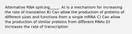 Alternative RNA splicing_____. A) Is a mechanism for increasing the rate of translation B) Can allow the production of proteins of different sizes and functions from a single mRNA C) Can allow the production of similar proteins from different RNAs D) Increases the rate of transcription