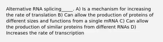 Alternative RNA splicing_____. A) Is a mechanism for increasing the rate of translation B) Can allow the production of proteins of different sizes and functions from a single mRNA C) Can allow the production of similar proteins from different RNAs D) Increases the rate of transcription