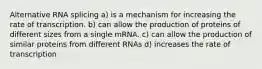 Alternative RNA splicing a) is a mechanism for increasing the rate of transcription. b) can allow the production of proteins of different sizes from a single mRNA. c) can allow the production of similar proteins from different RNAs d) increases the rate of transcription