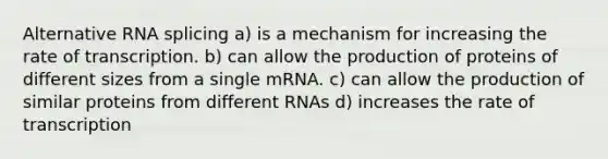 Alternative RNA splicing a) is a mechanism for increasing the rate of transcription. b) can allow the production of proteins of different sizes from a single mRNA. c) can allow the production of similar proteins from different RNAs d) increases the rate of transcription