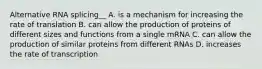 Alternative RNA splicing__ A. is a mechanism for increasing the rate of translation B. can allow the production of proteins of different sizes and functions from a single mRNA C. can allow the production of similar proteins from different RNAs D. increases the rate of transcription