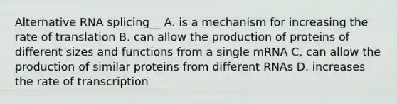 Alternative RNA splicing__ A. is a mechanism for increasing the rate of translation B. can allow the production of proteins of different sizes and functions from a single mRNA C. can allow the production of similar proteins from different RNAs D. increases the rate of transcription