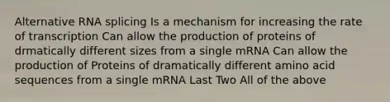 Alternative RNA splicing Is a mechanism for increasing the rate of transcription Can allow the production of proteins of drmatically different sizes from a single mRNA Can allow the production of Proteins of dramatically different amino acid sequences from a single mRNA Last Two All of the above