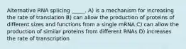 Alternative RNA splicing _____. A) is a mechanism for increasing the rate of translation B) can allow the production of proteins of different sizes and functions from a single mRNA C) can allow the production of similar proteins from different RNAs D) increases the rate of transcription