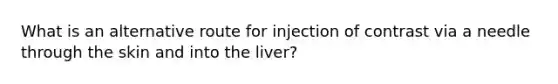 What is an alternative route for injection of contrast via a needle through the skin and into the liver?