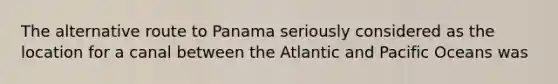 The alternative route to Panama seriously considered as the location for a canal between the Atlantic and Pacific Oceans was