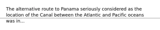 The alternative route to Panama seriously considered as the location of the Canal between the Atlantic and Pacific oceans was in...