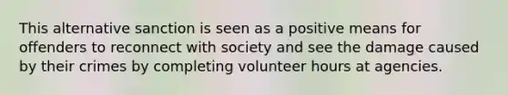 This alternative sanction is seen as a positive means for offenders to reconnect with society and see the damage caused by their crimes by completing volunteer hours at agencies.