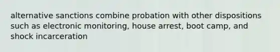 alternative sanctions combine probation with other dispositions such as electronic monitoring, house arrest, boot camp, and shock incarceration