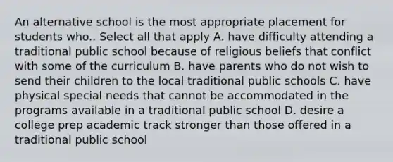 An alternative school is the most appropriate placement for students who.. Select all that apply A. have difficulty attending a traditional public school because of religious beliefs that conflict with some of the curriculum B. have parents who do not wish to send their children to the local traditional public schools C. have physical special needs that cannot be accommodated in the programs available in a traditional public school D. desire a college prep academic track stronger than those offered in a traditional public school