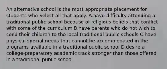 An alternative school is the most appropriate placement for students who Select all that apply. A.have difficulty attending a traditional public school because of religious beliefs that conflict with some of the curriculum B.have parents who do not wish to send their children to the local traditional public schools C.have physical special needs that cannot be accommodated in the programs available in a traditional public school D.desire a college-preparatory academic track stronger than those offered in a traditional public school