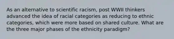 As an alternative to scientific racism, post WWII thinkers advanced the idea of racial categories as reducing to ethnic categories, which were more based on shared culture. What are the three major phases of the ethnicity paradigm?