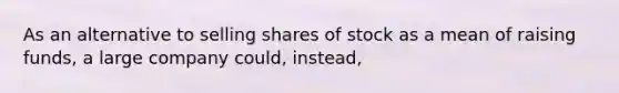 As an alternative to selling shares of stock as a mean of raising funds, a large company could, instead,