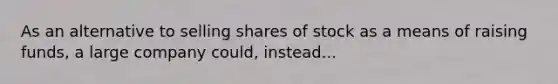 As an alternative to selling shares of stock as a means of raising funds, a large company could, instead...