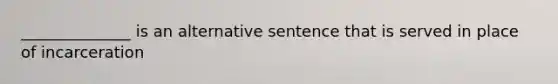 ______________ is an alternative sentence that is served in place of incarceration